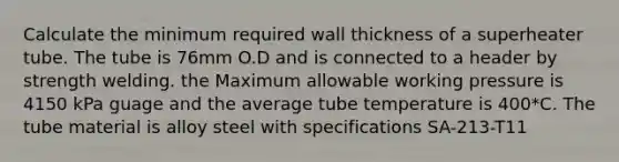 Calculate the minimum required wall thickness of a superheater tube. The tube is 76mm O.D and is connected to a header by strength welding. the Maximum allowable working pressure is 4150 kPa guage and the average tube temperature is 400*C. The tube material is alloy steel with specifications SA-213-T11