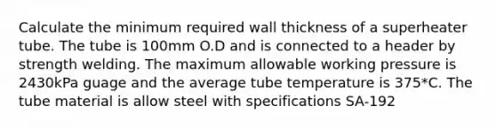 Calculate the minimum required wall thickness of a superheater tube. The tube is 100mm O.D and is connected to a header by strength welding. The maximum allowable working pressure is 2430kPa guage and the average tube temperature is 375*C. The tube material is allow steel with specifications SA-192