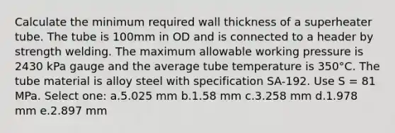 Calculate the minimum required wall thickness of a superheater tube. The tube is 100mm in OD and is connected to a header by strength welding. The maximum allowable working pressure is 2430 kPa gauge and the average tube temperature is 350°C. The tube material is alloy steel with specification SA-192. Use S = 81 MPa. Select one: a.5.025 mm b.1.58 mm c.3.258 mm d.1.978 mm e.2.897 mm