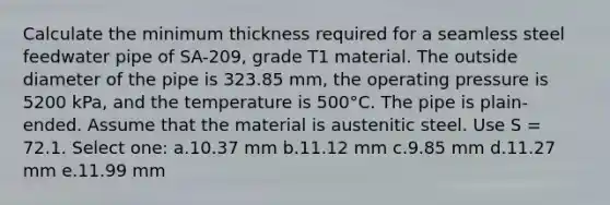 Calculate the minimum thickness required for a seamless steel feedwater pipe of SA-209, grade T1 material. The outside diameter of the pipe is 323.85 mm, the operating pressure is 5200 kPa, and the temperature is 500°C. The pipe is plain-ended. Assume that the material is austenitic steel. Use S = 72.1. Select one: a.10.37 mm b.11.12 mm c.9.85 mm d.11.27 mm e.11.99 mm