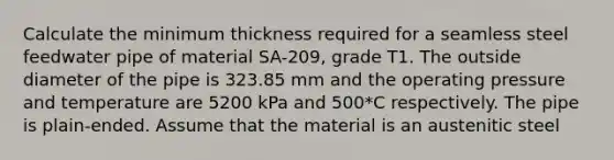 Calculate the minimum thickness required for a seamless steel feedwater pipe of material SA-209, grade T1. The outside diameter of the pipe is 323.85 mm and the operating pressure and temperature are 5200 kPa and 500*C respectively. The pipe is plain-ended. Assume that the material is an austenitic steel