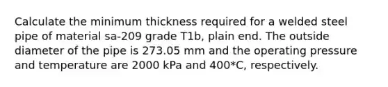 Calculate the minimum thickness required for a welded steel pipe of material sa-209 grade T1b, plain end. The outside diameter of the pipe is 273.05 mm and the operating pressure and temperature are 2000 kPa and 400*C, respectively.