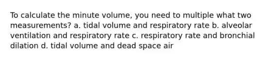 To calculate the minute volume, you need to multiple what two measurements? a. tidal volume and respiratory rate b. alveolar ventilation and respiratory rate c. respiratory rate and bronchial dilation d. tidal volume and dead space air