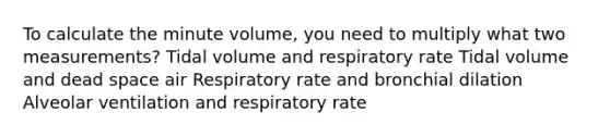 To calculate the minute volume, you need to multiply what two measurements? Tidal volume and respiratory rate Tidal volume and dead space air Respiratory rate and bronchial dilation Alveolar ventilation and respiratory rate