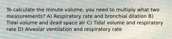 To calculate the minute volume, you need to multiply what two measurements? A) Respiratory rate and bronchial dilation B) Tidal volume and dead space air C) Tidal volume and respiratory rate D) Alveolar ventilation and respiratory rate