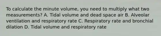 To calculate the minute​ volume, you need to multiply what two​ measurements? A. Tidal volume and dead space air B. Alveolar ventilation and respiratory rate C. Respiratory rate and bronchial dilation D. Tidal volume and respiratory rate