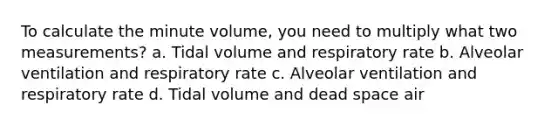 To calculate the minute volume, you need to multiply what two measurements? a. Tidal volume and respiratory rate b. Alveolar ventilation and respiratory rate c. Alveolar ventilation and respiratory rate d. Tidal volume and dead space air