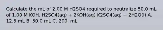 Calculate the mL of 2.00 M H2SO4 required to neutralize 50.0 mL of 1.00 M KOH. H2SO4(aq) + 2KOH(aq) K2SO4(aq) + 2H2O(l) A. 12.5 mL B. 50.0 mL C. 200. mL