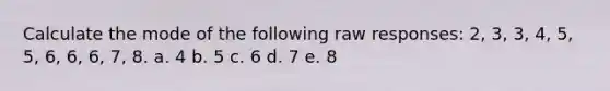 Calculate the mode of the following raw responses: 2, 3, 3, 4, 5, 5, 6, 6, 6, 7, 8. a. 4 b. 5 c. 6 d. 7 e. 8