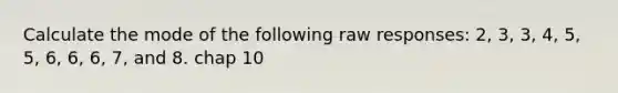 Calculate the mode of the following raw responses: 2, 3, 3, 4, 5, 5, 6, 6, 6, 7, and 8. chap 10