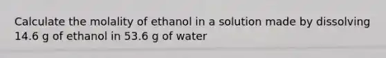 Calculate the molality of ethanol in a solution made by dissolving 14.6 g of ethanol in 53.6 g of water