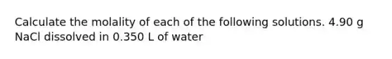 Calculate the molality of each of the following solutions. 4.90 g NaCl dissolved in 0.350 L of water