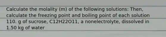 Calculate the molality (m) of the following solutions: Then, calculate the freezing point and boiling point of each solution 110. g of sucrose, C12H22O11, a nonelectrolyte, dissolved in 1.50 kg of water