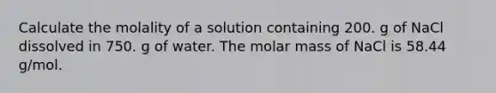 Calculate the molality of a solution containing 200. g of NaCl dissolved in 750. g of water. The molar mass of NaCl is 58.44 g/mol.