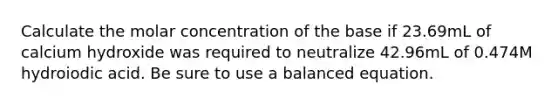 Calculate the molar concentration of the base if 23.69mL of calcium hydroxide was required to neutralize 42.96mL of 0.474M hydroiodic acid. Be sure to use a balanced equation.