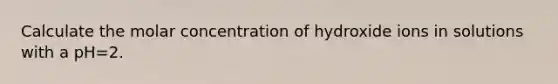 Calculate the molar concentration of hydroxide ions in solutions with a pH=2.