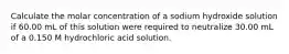 Calculate the molar concentration of a sodium hydroxide solution if 60.00 mL of this solution were required to neutralize 30.00 mL of a 0.150 M hydrochloric acid solution.