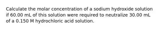 Calculate the molar concentration of a sodium hydroxide solution if 60.00 mL of this solution were required to neutralize 30.00 mL of a 0.150 M hydrochloric acid solution.