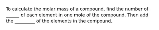 To calculate the molar mass of a compound, find the number of ______ of each element in one mole of the compound. Then add the _________ of the elements in the compound.