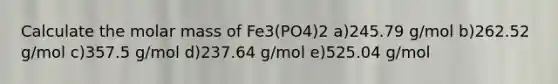 Calculate the molar mass of Fe3(PO4)2 a)245.79 g/mol b)262.52 g/mol c)357.5 g/mol d)237.64 g/mol e)525.04 g/mol