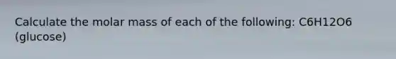 Calculate the molar mass of each of the following: C6H12O6 (glucose)