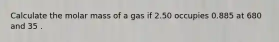 Calculate the molar mass of a gas if 2.50 occupies 0.885 at 680 and 35 .