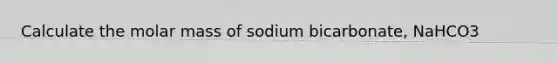 Calculate the molar mass of sodium bicarbonate, NaHCO3