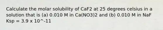 Calculate the molar solubility of CaF2 at 25 degrees celsius in a solution that is (a) 0.010 M in Ca(NO3)2 and (b) 0.010 M in NaF Ksp = 3.9 x 10^-11