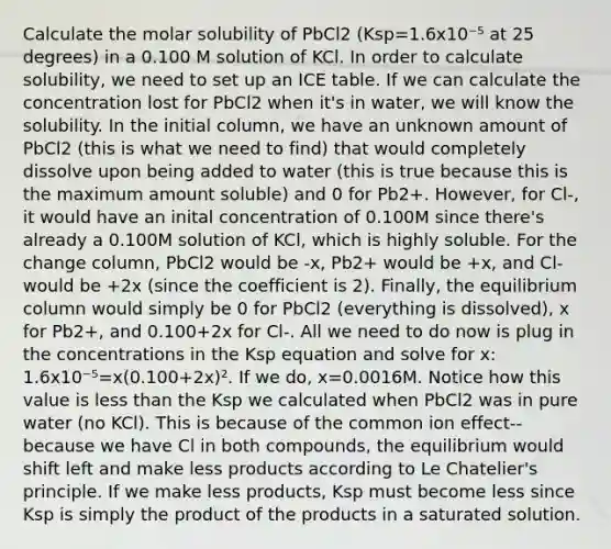 Calculate the molar solubility of PbCl2 (Ksp=1.6x10⁻⁵ at 25 degrees) in a 0.100 M solution of KCl. In order to calculate solubility, we need to set up an ICE table. If we can calculate the concentration lost for PbCl2 when it's in water, we will know the solubility. In the initial column, we have an unknown amount of PbCl2 (this is what we need to find) that would completely dissolve upon being added to water (this is true because this is the maximum amount soluble) and 0 for Pb2+. However, for Cl-, it would have an inital concentration of 0.100M since there's already a 0.100M solution of KCl, which is highly soluble. For the change column, PbCl2 would be -x, Pb2+ would be +x, and Cl- would be +2x (since the coefficient is 2). Finally, the equilibrium column would simply be 0 for PbCl2 (everything is dissolved), x for Pb2+, and 0.100+2x for Cl-. All we need to do now is plug in the concentrations in the Ksp equation and solve for x: 1.6x10⁻⁵=x(0.100+2x)². If we do, x=0.0016M. Notice how this value is less than the Ksp we calculated when PbCl2 was in pure water (no KCl). This is because of the common ion effect--because we have Cl in both compounds, the equilibrium would shift left and make less products according to Le Chatelier's principle. If we make less products, Ksp must become less since Ksp is simply the product of the products in a saturated solution.