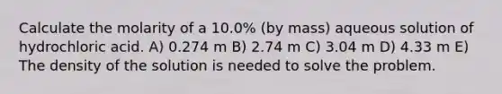 Calculate the molarity of a 10.0% (by mass) aqueous solution of hydrochloric acid. A) 0.274 m B) 2.74 m C) 3.04 m D) 4.33 m E) The density of the solution is needed to solve the problem.