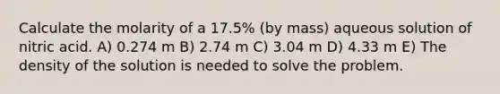 Calculate the molarity of a 17.5% (by mass) aqueous solution of nitric acid. A) 0.274 m B) 2.74 m C) 3.04 m D) 4.33 m E) The density of the solution is needed to solve the problem.