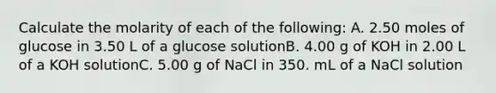 Calculate the molarity of each of the following: A. 2.50 moles of glucose in 3.50 L of a glucose solutionB. 4.00 g of KOH in 2.00 L of a KOH solutionC. 5.00 g of NaCl in 350. mL of a NaCl solution