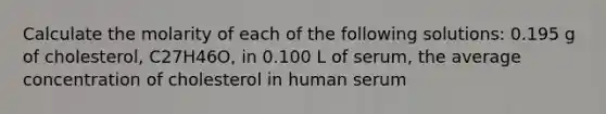 Calculate the molarity of each of the following solutions: 0.195 g of cholesterol, C27H46O, in 0.100 L of serum, the average concentration of cholesterol in human serum