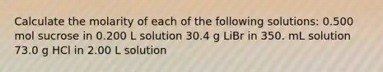 Calculate the molarity of each of the following solutions: 0.500 mol sucrose in 0.200 L solution 30.4 g LiBr in 350. mL solution 73.0 g HCl in 2.00 L solution