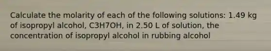 Calculate the molarity of each of the following solutions: 1.49 kg of isopropyl alcohol, C3H7OH, in 2.50 L of solution, the concentration of isopropyl alcohol in rubbing alcohol