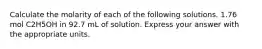 Calculate the molarity of each of the following solutions. 1.76 mol C2H5OH in 92.7 mL of solution. Express your answer with the appropriate units.