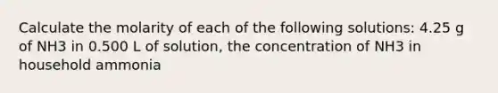 Calculate the molarity of each of the following solutions: 4.25 g of NH3 in 0.500 L of solution, the concentration of NH3 in household ammonia