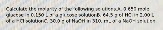 Calculate the molarity of the following solutions.A. 0.650 mole glucose in 0.150 L of a glucose solutionB. 64.5 g of HCl in 2.00 L of a HCl solutionC. 30.0 g of NaOH in 310. mL of a NaOH solution