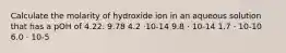 Calculate the molarity of hydroxide ion in an aqueous solution that has a pOH of 4.22. 9.78 4.2 ⋅10-14 9.8 ⋅ 10-14 1.7 ⋅ 10-10 6.0 ⋅ 10-5