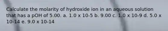 Calculate the molarity of hydroxide ion in an aqueous solution that has a pOH of 5.00. a. 1.0 x 10-5 b. 9.00 c. 1.0 x 10-9 d. 5.0 x 10-14 e. 9.0 x 10-14