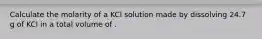 Calculate the molarity of a KCl solution made by dissolving 24.7 g of KCl in a total volume of .