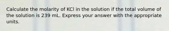 Calculate the molarity of KCl in the solution if the total volume of the solution is 239 mL. Express your answer with the appropriate units.