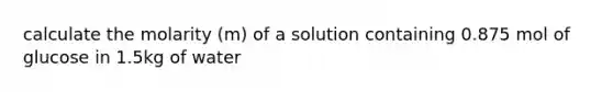 calculate the molarity (m) of a solution containing 0.875 mol of glucose in 1.5kg of water