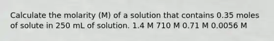 Calculate the molarity (M) of a solution that contains 0.35 moles of solute in 250 mL of solution. 1.4 M 710 M 0.71 M 0.0056 M