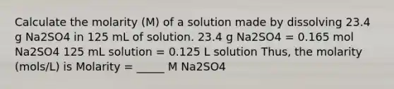 Calculate the molarity (M) of a solution made by dissolving 23.4 g Na2SO4 in 125 mL of solution. 23.4 g Na2SO4 = 0.165 mol Na2SO4 125 mL solution = 0.125 L solution Thus, the molarity (mols/L) is Molarity = _____ M Na2SO4