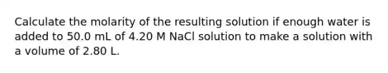 Calculate the molarity of the resulting solution if enough water is added to 50.0 mL of 4.20 M NaCl solution to make a solution with a volume of 2.80 L.