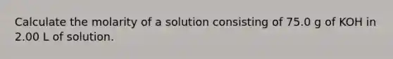 Calculate the molarity of a solution consisting of 75.0 g of KOH in 2.00 L of solution.