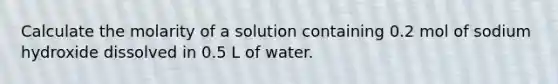 Calculate the molarity of a solution containing 0.2 mol of sodium hydroxide dissolved in 0.5 L of water.