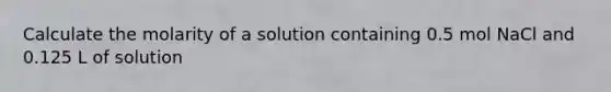 Calculate the molarity of a solution containing 0.5 mol NaCl and 0.125 L of solution