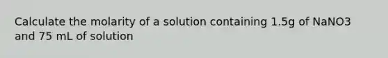 Calculate the molarity of a solution containing 1.5g of NaNO3 and 75 mL of solution